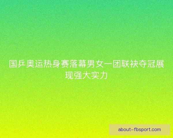 国乒奥运热身赛落幕男女一团联袂夺冠展现强大实力