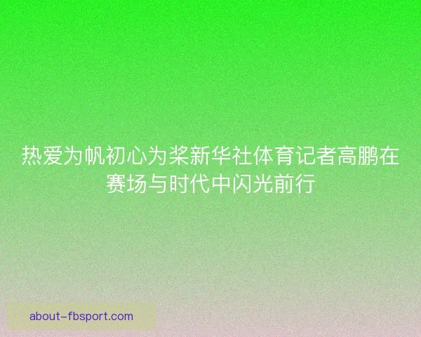 热爱为帆初心为桨新华社体育记者高鹏在赛场与时代中闪光前行