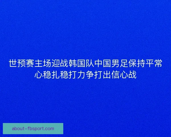 世预赛主场迎战韩国队中国男足保持平常心稳扎稳打力争打出信心战