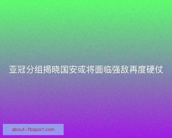 亚冠分组揭晓国安或将面临强敌再度硬仗